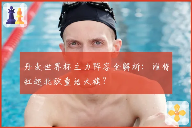 丹麦世界杯主力阵容全解析：谁将扛起北欧童话大旗？
