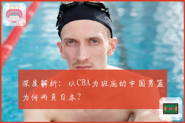 深度解析：以CBA为班底的中国男篮为何两负日本？
