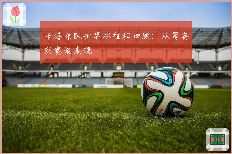 卡塔尔队世界杯征程回顾：从筹备到赛场表现