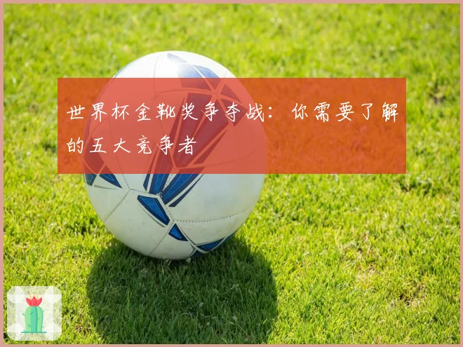 世界杯金靴奖争夺战：你需要了解的五大竞争者