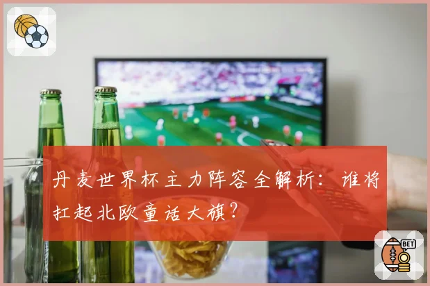 丹麦世界杯主力阵容全解析：谁将扛起北欧童话大旗？